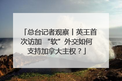 总台记者观察丨英王首次访加 “软”外交如何支持加拿大主权?