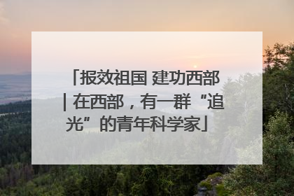 报效祖国 建功西部｜在西部，有一群“追光”的青年科学家