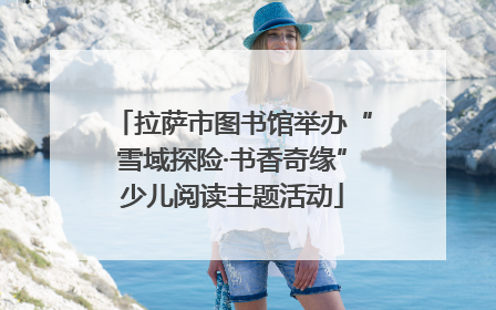 拉萨市图书馆举办“雪域探险·书香奇缘”少儿阅读主题活动