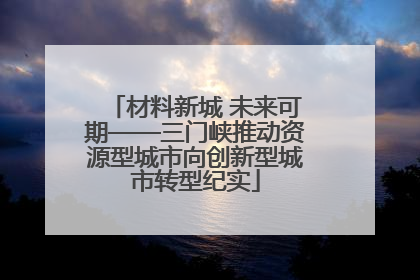材料新城 未来可期——三门峡推动资源型城市向创新型城市转型纪实