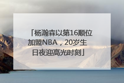 杨瀚森以第16顺位加盟NBA，20岁生日夜迎高光时刻