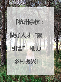 杭州余杭：做好人才“聚引留” 助力乡村振兴