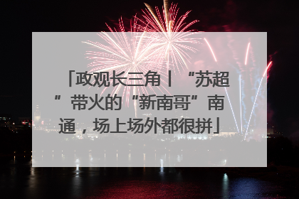 政观长三角丨“苏超”带火的“新南哥”南通，场上场外都很拼