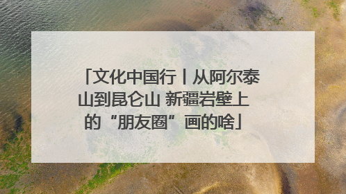 文化中国行丨从阿尔泰山到昆仑山 新疆岩壁上的“朋友圈”画的啥