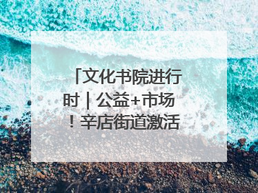 文化书院进行时｜公益+市场！辛店街道激活社区新动能