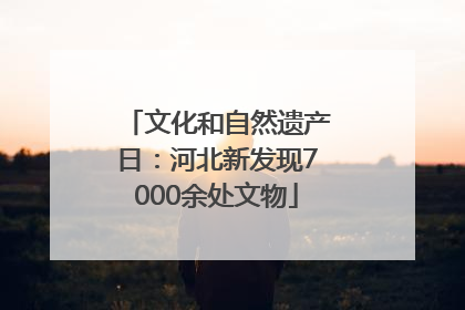 文化和自然遗产日：河北新发现7000余处文物