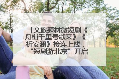 文旅题材微短剧《舟楫千里号歌来》《祈安澜》接连上线，“短剧游北京”开启大运河文化之旅