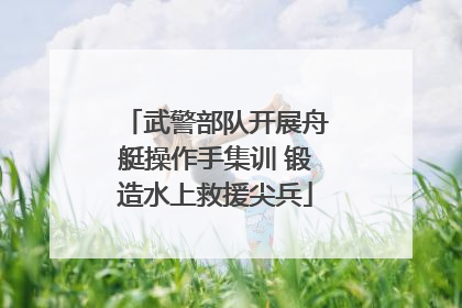 武警部队开展舟艇操作手集训 锻造水上救援尖兵