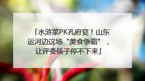 水浒菜PK孔府宴！山东运河边这场“美食争霸”，让评委筷子停不下来