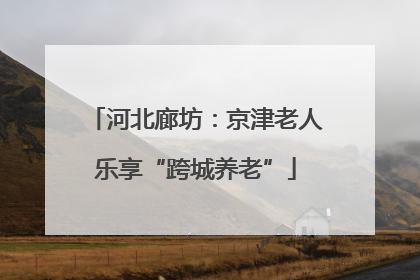 河北廊坊：京津老人乐享“跨城养老”