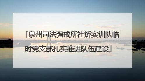 泉州司法强戒所社矫实训队临时党支部扎实推进队伍建设