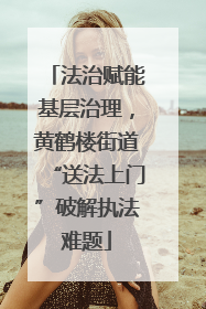 法治赋能基层治理，黄鹤楼街道“送法上门”破解执法难题