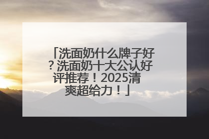 洗面奶什么牌子好？洗面奶十大公认好评推荐！2025清爽超给力！