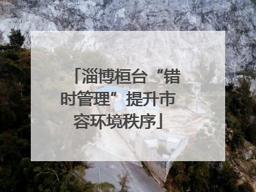 淄博桓台“错时管理”提升市容环境秩序