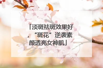 淡斑祛斑效果好，“斑花”逆袭素颜透亮女神肌