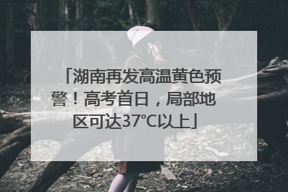 湖南再发高温黄色预警！高考首日，局部地区可达37℃以上