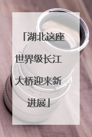 湖北这座世界级长江大桥迎来新进展