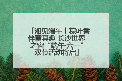 湘见端午丨粽叶香伴童真趣 长沙世界之窗“端午·六一”双节活动将启