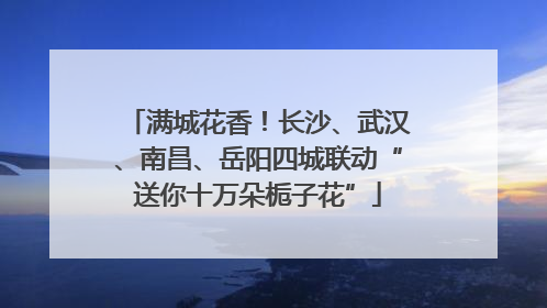 满城花香！长沙、武汉、南昌、岳阳四城联动“送你十万朵栀子花”
