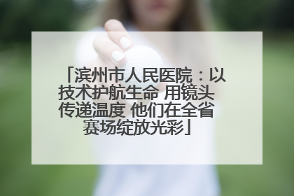 滨州市人民医院：以技术护航生命 用镜头传递温度 他们在全省赛场绽放光彩