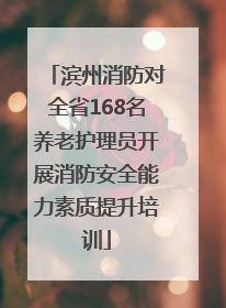 滨州消防对全省168名养老护理员开展消防安全能力素质提升培训