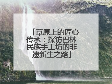草原上的匠心传承：探访巴林民族手工坊的非遗新生之路