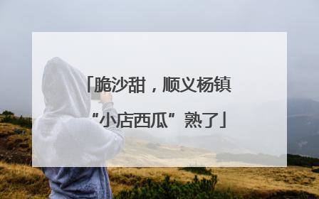 脆沙甜，顺义杨镇“小店西瓜”熟了