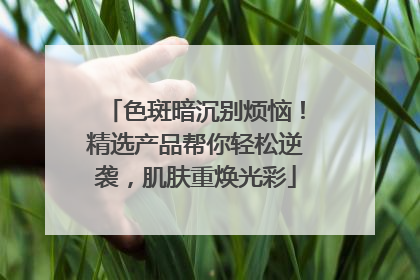 色斑暗沉别烦恼！精选产品帮你轻松逆袭，肌肤重焕光彩