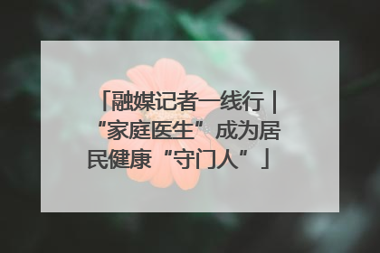 融媒记者一线行｜“家庭医生”成为居民健康“守门人”