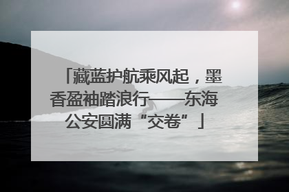 藏蓝护航乘风起，墨香盈袖踏浪行——东海公安圆满“交卷”