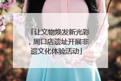 让文物焕发新光彩，周口店遗址开展非遗文化体验活动