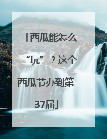 西瓜能怎么“玩”？这个西瓜节办到第37届