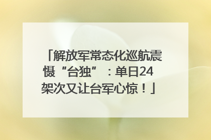 解放军常态化巡航震慑“台独”：单日24架次又让台军心惊！