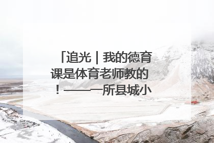 追光｜我的德育课是体育老师教的！——一所县城小学的思政课改革