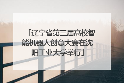 辽宁省第三届高校智能机器人创意大赛在沈阳工业大学举行