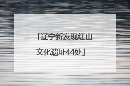 辽宁新发现红山文化遗址44处