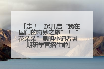 走！一起开启“我在国门的奇妙之旅”！“花朵朵”昆明小记者暑期研学营招生啦