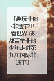 趣玩非遗·非遗节里看世界 成都青羊非遗少年走进第九届国际非遗节