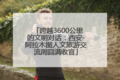 跨越3600公里的文明对话：西安-阿拉木图人文旅游交流周圆满收官