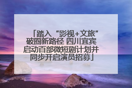 踏入“影视+文旅”破圈新路径 四川宜宾启动百部微短剧计划并同步开启演员招募
