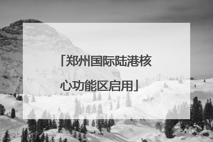 郑州国际陆港核心功能区启用