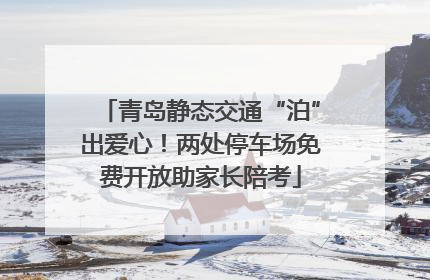 青岛静态交通“泊”出爱心！两处停车场免费开放助家长陪考