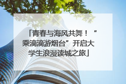 青春与海风共舞！“乘滴滴游烟台”开启大学生浪漫读城之旅