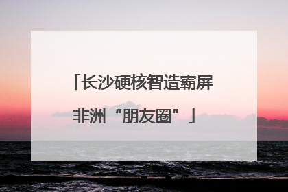 长沙硬核智造霸屏非洲“朋友圈”