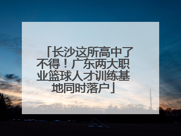 长沙这所高中了不得！广东两大职业篮球人才训练基地同时落户