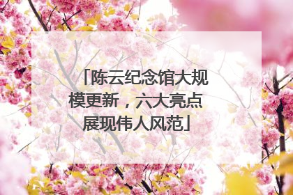 陈云纪念馆大规模更新，六大亮点展现伟人风范