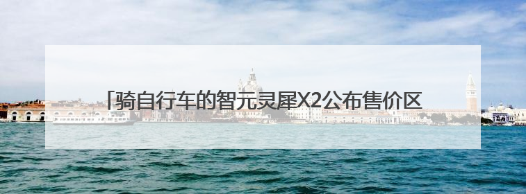 骑自行车的智元灵犀X2公布售价区间，每台十多万至三四十万元不等
