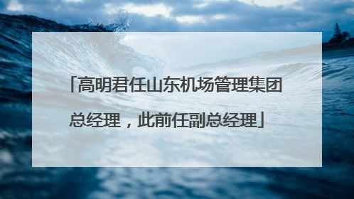 高明君任山东机场管理集团总经理，此前任副总经理