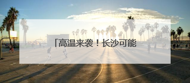 高温来袭！长沙可能出现今年首个高温！