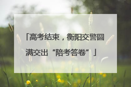 高考结束，衡阳交警圆满交出“陪考答卷”
